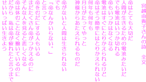 宮越由貴子さんの詩 全文
命はとても大切だ
人間が生きるための電池みたいだ
でも電池はいつか切れる
命もいつかはなくなる
電池はすぐにとりかえられるけど
命はそう簡単にはとりかえられない
何年も何年も
月日がたってやっと
神様からあたえられるものだ
命がないと人間は生きられない
でも
「命なんかいらない。」
と言って
命をむだにする人もいる
まだたくさん命がつかえるのに
そんな人を見ると悲しくなる
命は休むことなく働いているのに
だから 私は命が疲れたと言うまで
せいいっぱい生きよう